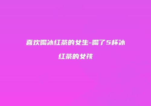 喜欢喝冰红茶的女生-喝了5杯冰红茶的女孩