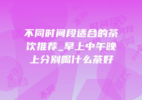 不同时间段适合的茶饮推荐_早上中午晚上分别喝什么茶好