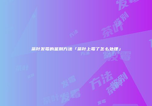 茶叶发霉的鉴别方法「茶叶上霉了怎么处理」