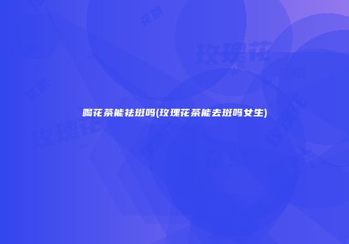 喝花茶能祛斑吗(玫瑰花茶能去斑吗女生)