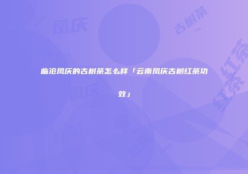临沧凤庆的古树茶怎么样「云南凤庆古树红茶功效」