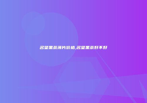 名望黑茶薄片价格,名望黑茶好不好