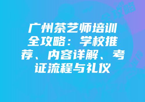 广州茶艺师培训全攻略：学校推荐、内容详解、考证流程与礼仪