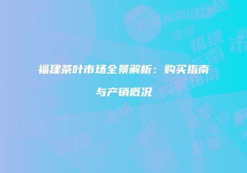 福建茶叶市场全景解析：购买指南与产销概况