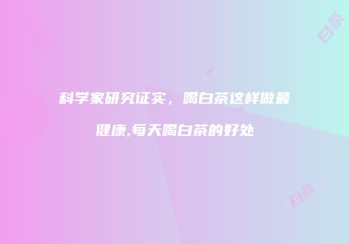 科学家研究证实，喝白茶这样做最健康,每天喝白茶的好处