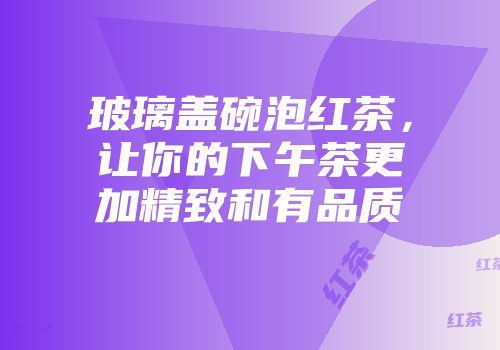 玻璃盖碗泡红茶，让你的下午茶更加精致和有品质