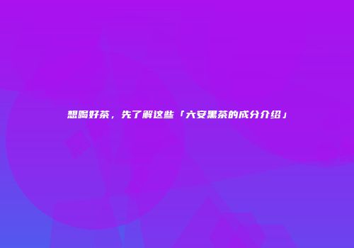 想喝好茶，先了解这些「六安黑茶的成分介绍」