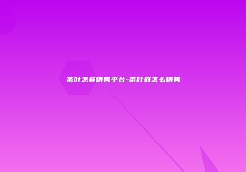 茶叶怎样销售平台-茶叶群怎么销售