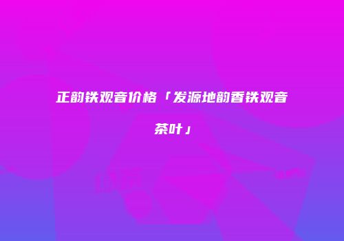 正韵铁观音价格「发源地韵香铁观音茶叶」