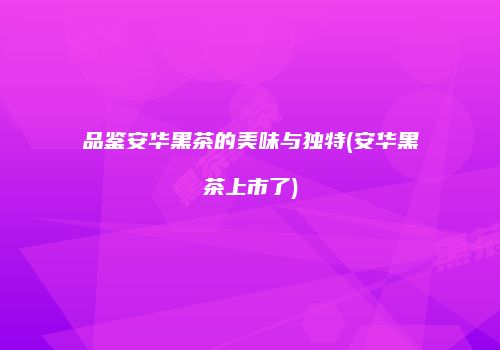 品鉴安华黑茶的美味与独特(安华黑茶上市了)