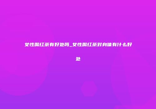 女性喝红茶有好处吗_女性喝红茶对身体有什么好处