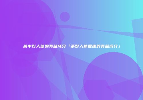 茶中对人体的有益成分「茶对人体健康的有益成分」