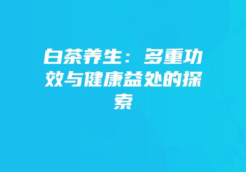 白茶养生：多重功效与健康益处的探索