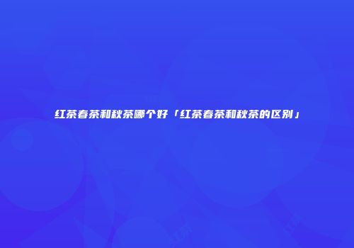 红茶春茶和秋茶哪个好「红茶春茶和秋茶的区别」