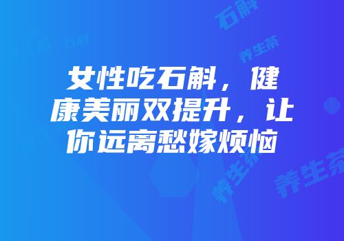 女性吃石斛，健康美丽双提升，让你远离愁嫁烦恼