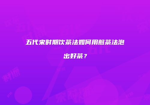 五代宋时期饮茶法如何用煎茶法泡出好茶？