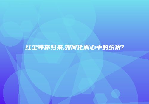 红尘等你归来,如何化解心中的纷扰?