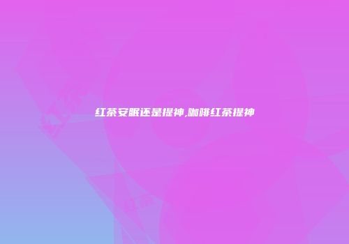 红茶安眠还是提神,咖啡红茶提神