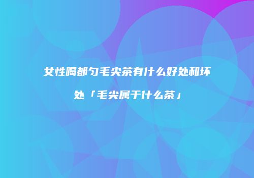女性喝都匀毛尖茶有什么好处和坏处「毛尖属于什么茶」