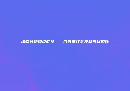 探索台湾顶级红茶——日月潭红茶及其多样风味
