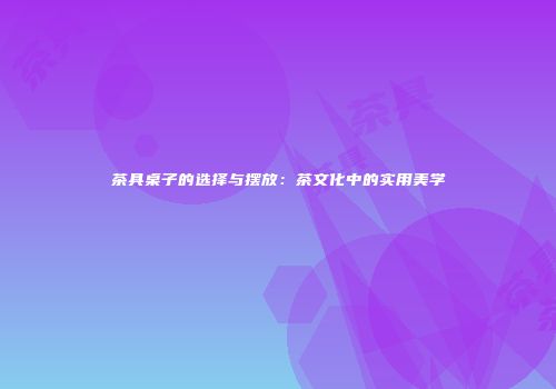 茶具桌子的选择与摆放：茶文化中的实用美学