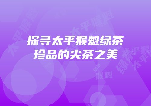 探寻太平猴魁绿茶珍品的尖茶之美