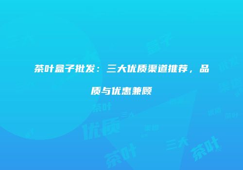 茶叶盒子批发：三大优质渠道推荐，品质与优惠兼顾