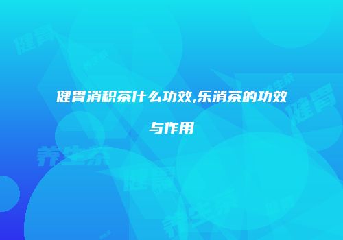 健胃消积茶什么功效,乐消茶的功效与作用