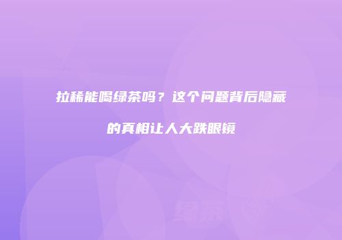 拉稀能喝绿茶吗？这个问题背后隐藏的真相让人大跌眼镜