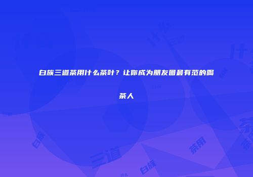 白族三道茶用什么茶叶？让你成为朋友圈最有范的喝茶人
