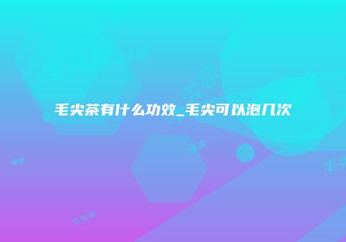 毛尖茶有什么功效_毛尖可以泡几次