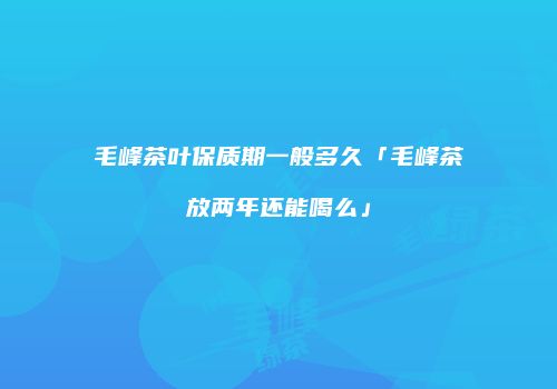 毛峰茶叶保质期一般多久「毛峰茶放两年还能喝么」
