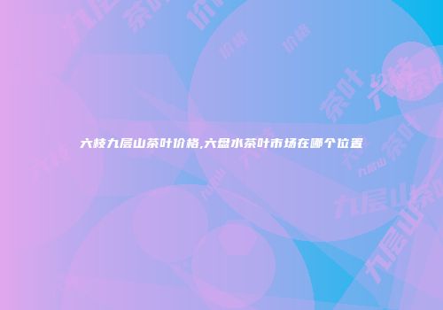 六枝九层山茶叶价格,六盘水茶叶市场在哪个位置