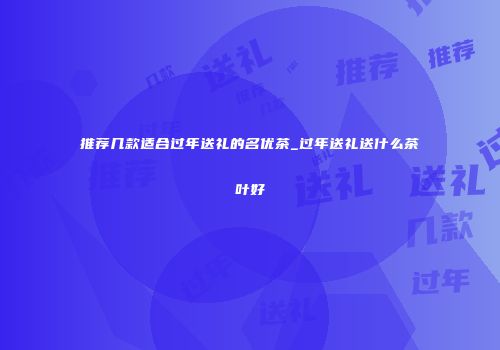 推荐几款适合过年送礼的名优茶_过年送礼送什么茶叶好