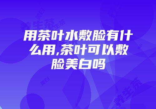 用茶叶水敷脸有什么用,茶叶可以敷脸美白吗