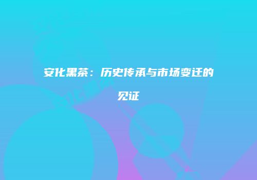 安化黑茶：历史传承与市场变迁的见证