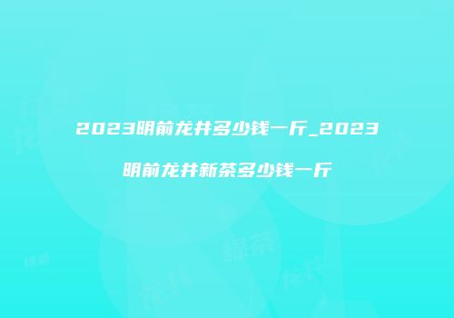 2023明前龙井多少钱一斤_2023明前龙井新茶多少钱一斤