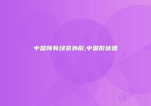 中国所有绿茶外形,中国形状图