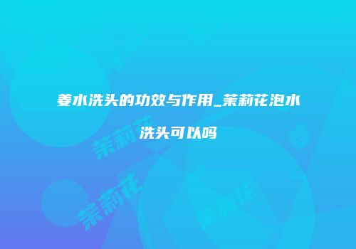 姜水洗头的功效与作用_茉莉花泡水洗头可以吗