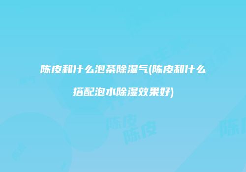 陈皮和什么泡茶除湿气(陈皮和什么搭配泡水除湿效果好)