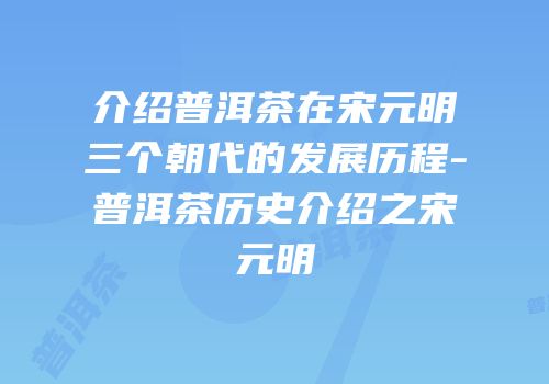 介绍普洱茶在宋元明三个朝代的发展历程-普洱茶历史介绍之宋元明