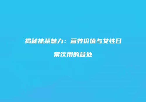 揭秘抹茶魅力：营养价值与女性日常饮用的益处