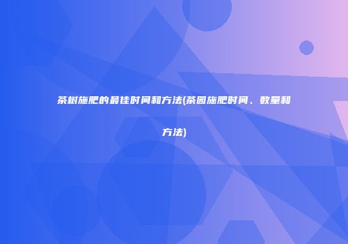 茶树施肥的最佳时间和方法(茶园施肥时间、数量和方法)