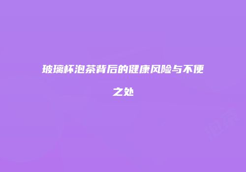 玻璃杯泡茶背后的健康风险与不便之处
