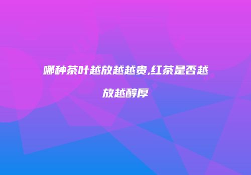 哪种茶叶越放越越贵,红茶是否越放越醇厚
