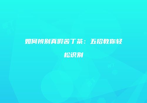 如何辨别真假苦丁茶：五招教你轻松识别