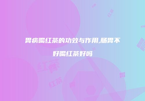 胃病喝红茶的功效与作用,肠胃不好喝红茶好吗