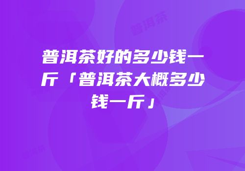 普洱茶好的多少钱一斤「普洱茶大概多少钱一斤」