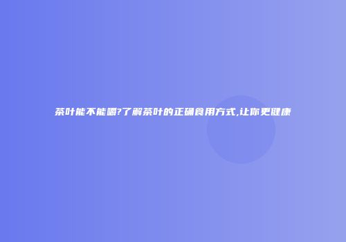 茶叶能不能嚼?了解茶叶的正确食用方式,让你更健康
