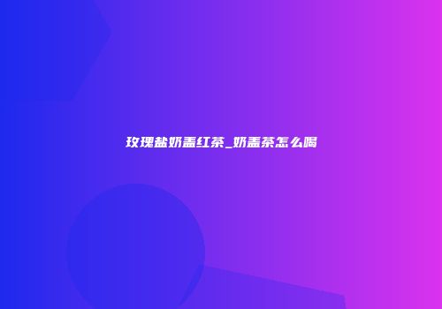 玫瑰盐奶盖红茶_奶盖茶怎么喝